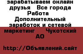 зарабатываем онлайн друзья - Все города Работа » Дополнительный заработок и сетевой маркетинг   . Чукотский АО